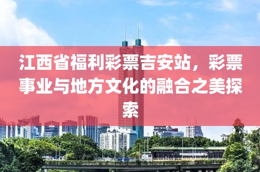 江西省福利彩票吉安站，彩票事业与地方文化的融合之美探索