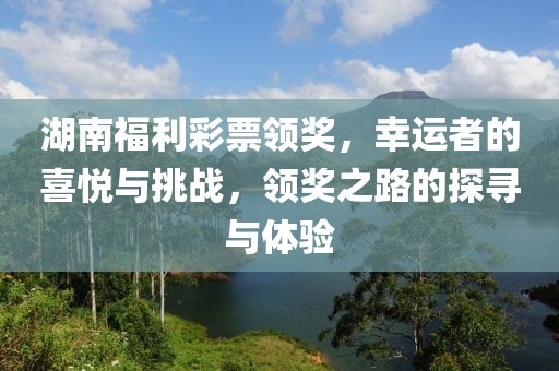 湖南福利彩票领奖，幸运者的喜悦与挑战，领奖之路的探寻与体验