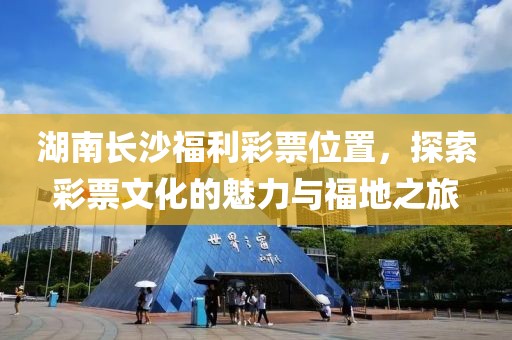 湖南长沙福利彩票位置，探索彩票文化的魅力与福地之旅