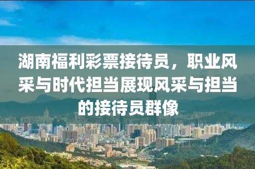 湖南福利彩票接待员，职业风采与时代担当展现风采与担当的接待员群像