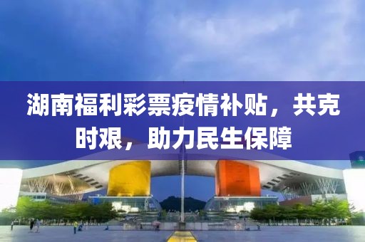 湖南福利彩票疫情补贴，共克时艰，助力民生保障