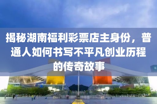 揭秘湖南福利彩票店主身份，普通人如何书写不平凡创业历程的传奇故事