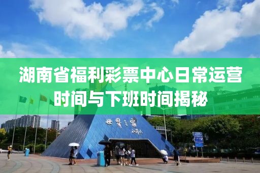 湖南省福利彩票中心日常运营时间与下班时间揭秘