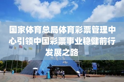 国家体育总局体育彩票管理中心引领中国彩票事业稳健前行发展之路