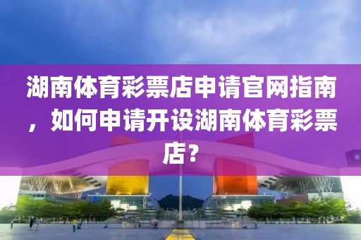 湖南体育彩票店申请官网指南，如何申请开设湖南体育彩票店？