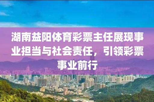 湖南益阳体育彩票主任展现事业担当与社会责任，引领彩票事业前行