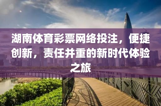 湖南体育彩票网络投注，便捷创新，责任并重的新时代体验之旅