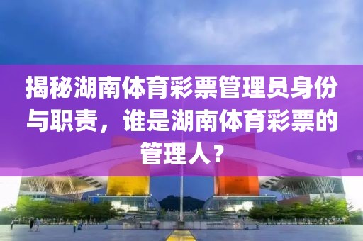 揭秘湖南体育彩票管理员身份与职责，谁是湖南体育彩票的管理人？